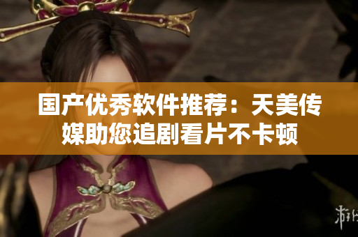 国产优秀软件推荐：天美传媒助您追剧看片不卡顿