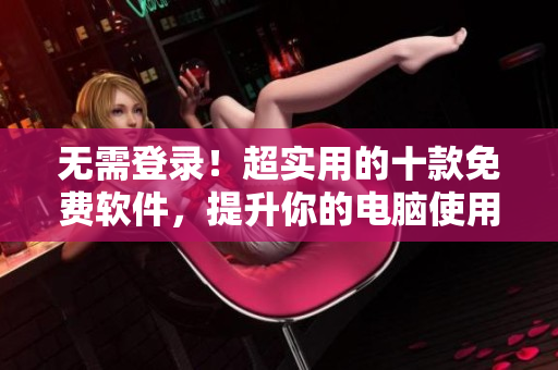 无需登录！超实用的十款免费软件，提升你的电脑使用体验