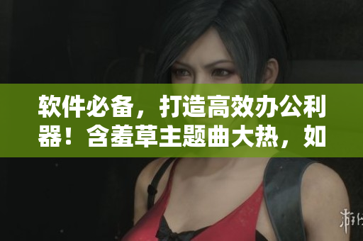 软件必备，打造高效办公利器！含羞草主题曲大热，如何优雅工作？