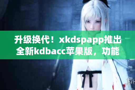升级换代！xkdspapp推出全新kdbacc苹果版，功能更全面