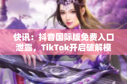快讯：抖音国际版免费入口泄露，TikTok开启破解模式