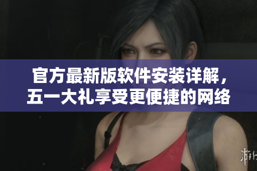 官方最新版软件安装详解，五一大礼享受更便捷的网络体验