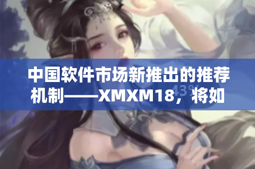 中国软件市场新推出的推荐机制——XMXM18，将如何影响用户选择？