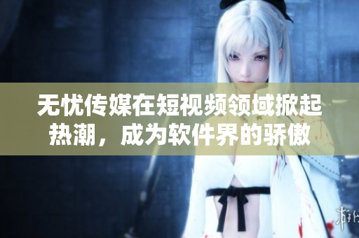 无忧传媒在短视频领域掀起热潮，成为软件界的骄傲