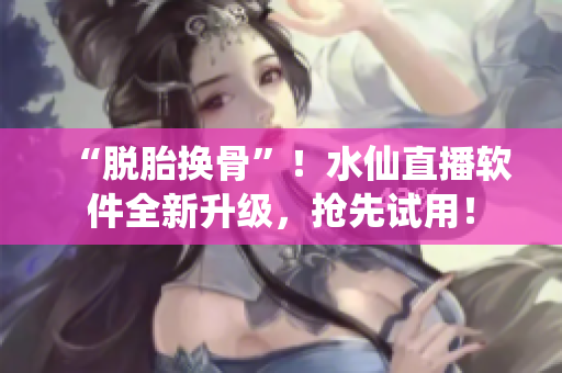 “脱胎换骨”！水仙直播软件全新升级，抢先试用！
