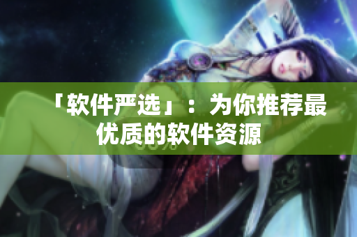 「软件严选」：为你推荐最优质的软件资源