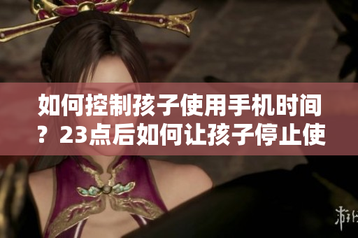 如何控制孩子使用手机时间？23点后如何让孩子停止使用手机？