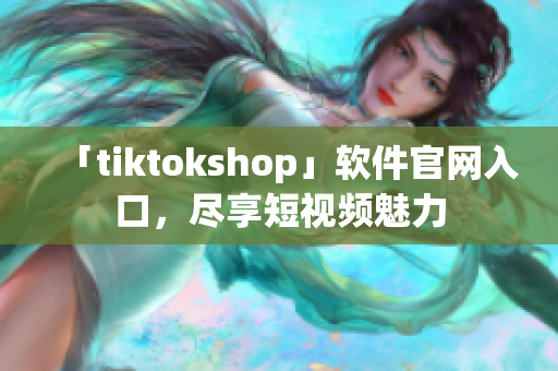 「tiktokshop」软件官网入口，尽享短视频魅力