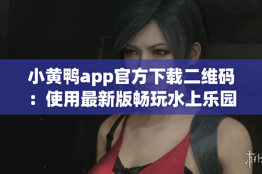 小黄鸭app官方下载二维码：使用最新版畅玩水上乐园