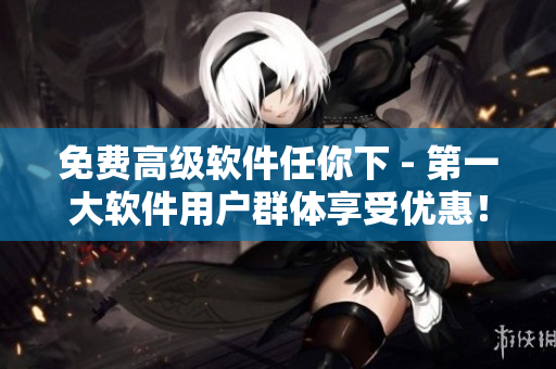 免费高级软件任你下 - 第一大软件用户群体享受优惠！