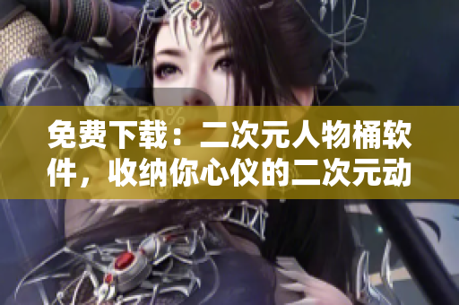 免费下载：二次元人物桶软件，收纳你心仪的二次元动漫角色