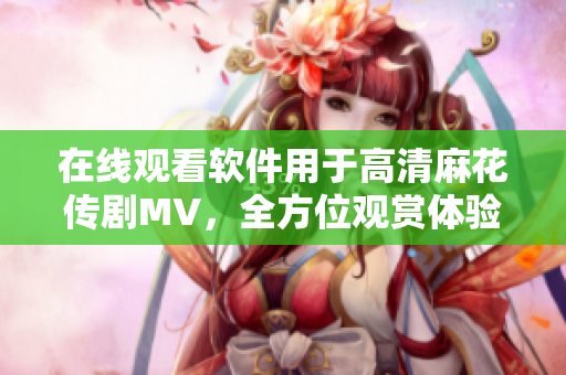 在线观看软件用于高清麻花传剧MV，全方位观赏体验