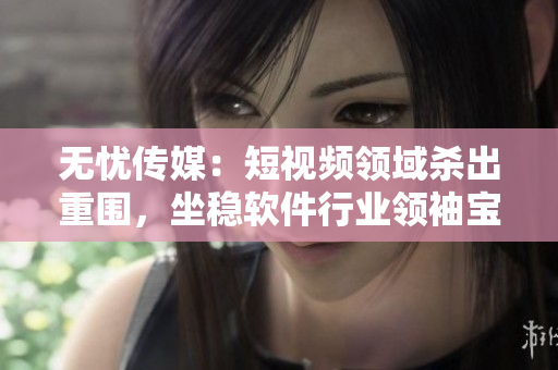 无忧传媒：短视频领域杀出重围，坐稳软件行业领袖宝座