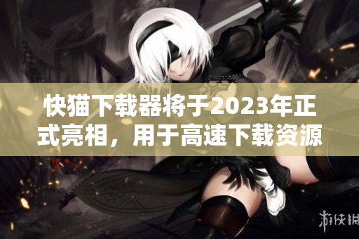 快猫下载器将于2023年正式亮相，用于高速下载资源