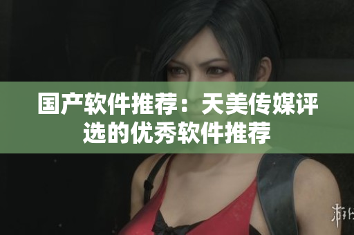 国产软件推荐：天美传媒评选的优秀软件推荐