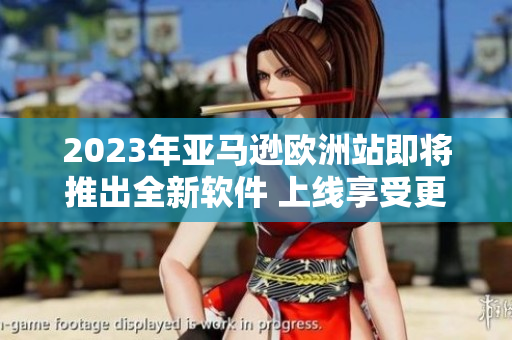 2023年亚马逊欧洲站即将推出全新软件 上线享受更便捷购物体验