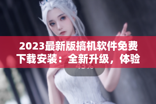 2023最新版搞机软件免费下载安装：全新升级，体验更畅快！
