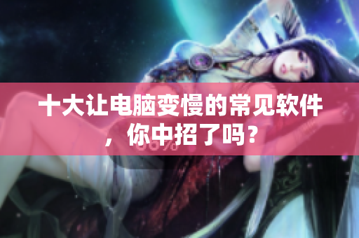 十大让电脑变慢的常见软件，你中招了吗？
