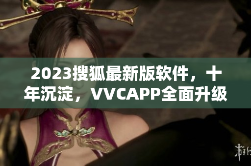 2023搜狐最新版软件，十年沉淀，VVCAPP全面升级！