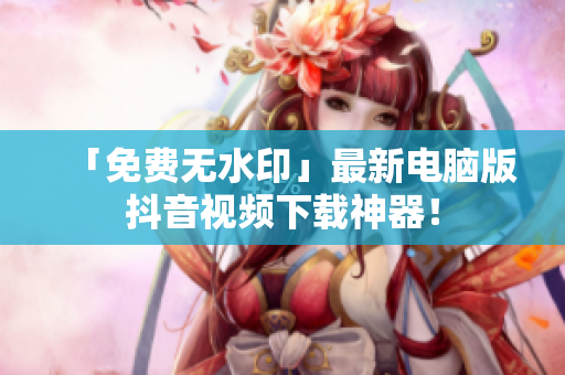 「免费无水印」最新电脑版抖音视频下载神器！