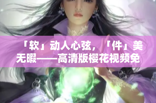 「软」动人心弦，「件」美无暇——高清版樱花视频免费下载！