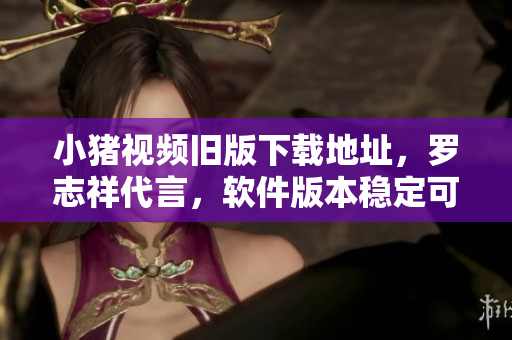 小猪视频旧版下载地址，罗志祥代言，软件版本稳定可靠