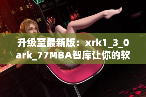 升级至最新版：xrk1_3_0ark_77MBA智库让你的软件更有效率