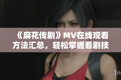 《麻花传剧》MV在线观看方法汇总，轻松掌握看剧技巧！