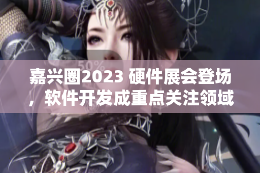嘉兴圈2023 硬件展会登场，软件开发成重点关注领域！