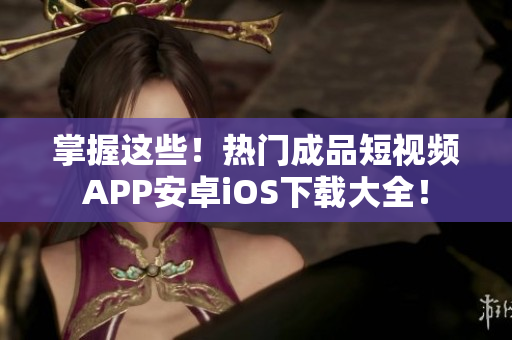 掌握这些！热门成品短视频APP安卓iOS下载大全！