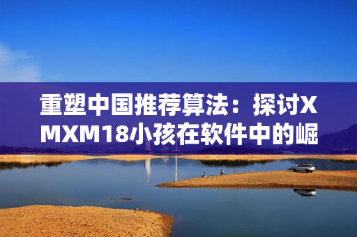 重塑中国推荐算法：探讨XMXM18小孩在软件中的崛起影响