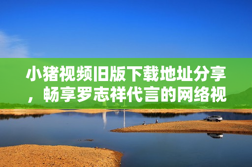 小猪视频旧版下载地址分享，畅享罗志祥代言的网络视听软件