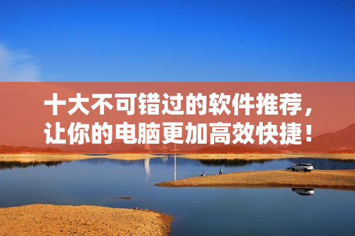 十大不可错过的软件推荐，让你的电脑更加高效快捷！