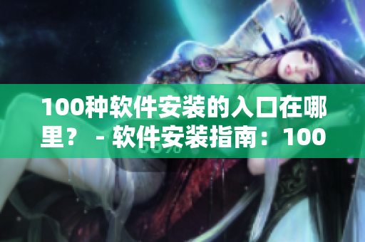100种软件安装的入口在哪里？ - 软件安装指南：100个软件下载和安装入口推荐