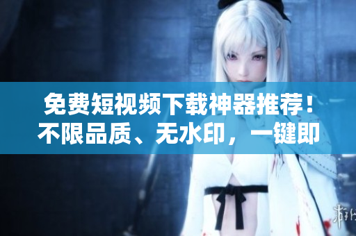 免费短视频下载神器推荐！不限品质、无水印，一键即可下载