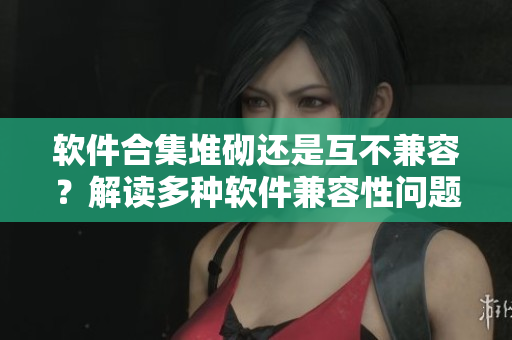 软件合集堆砌还是互不兼容？解读多种软件兼容性问题