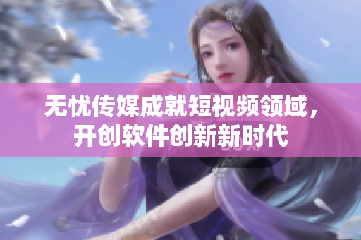 无忧传媒成就短视频领域，开创软件创新新时代