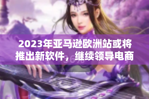 2023年亚马逊欧洲站或将推出新软件，继续领导电商市场！