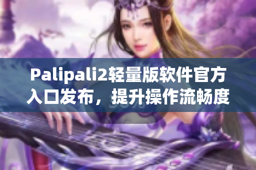 Palipali2轻量版软件官方入口发布，提升操作流畅度