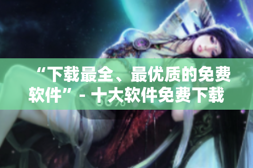“下载最全、最优质的免费软件”- 十大软件免费下载站推荐