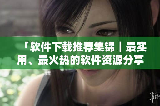 「软件下载推荐集锦｜最实用、最火热的软件资源分享」