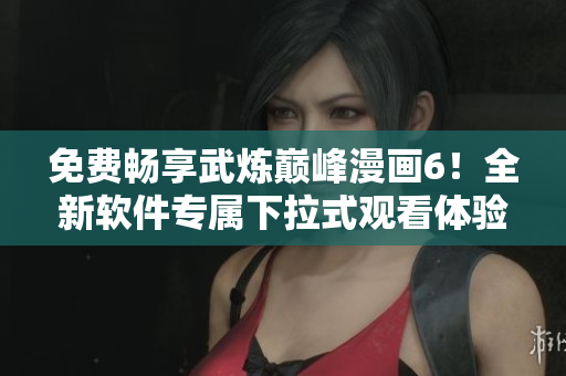 免费畅享武炼巅峰漫画6！全新软件专属下拉式观看体验