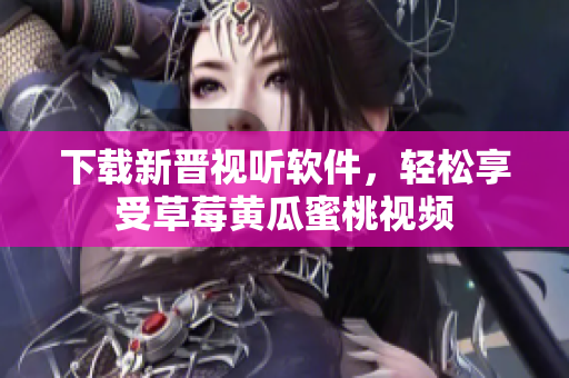 下载新晋视听软件，轻松享受草莓黄瓜蜜桃视频