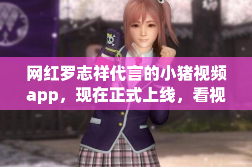 网红罗志祥代言的小猪视频app，现在正式上线，看视频更方便啦！