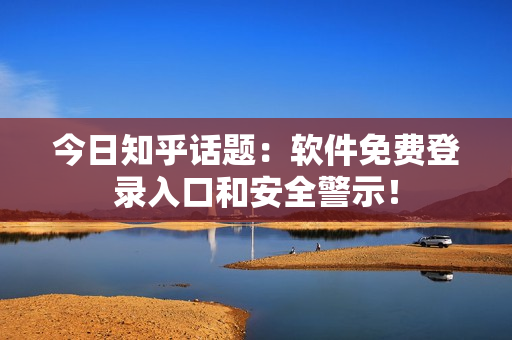 今日知乎话题：软件免费登录入口和安全警示！