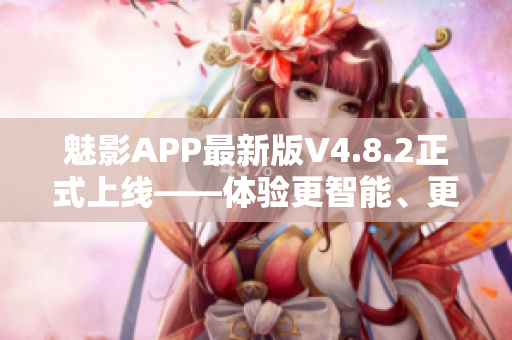 魅影APP最新版V4.8.2正式上线——体验更智能、更稳定