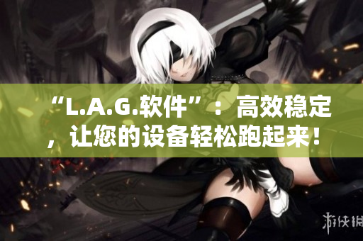 “L.A.G.软件”：高效稳定，让您的设备轻松跑起来！