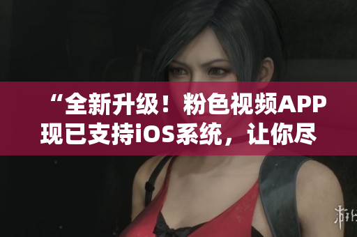 “全新升级！粉色视频APP现已支持iOS系统，让你尽享高清精彩影音”