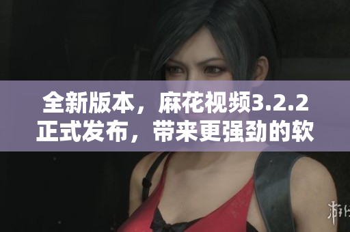 全新版本，麻花视频3.2.2正式发布，带来更强劲的软件性能