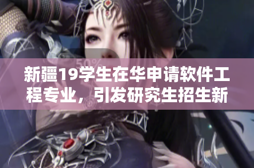 新疆19学生在华申请软件工程专业，引发研究生招生新趋势
